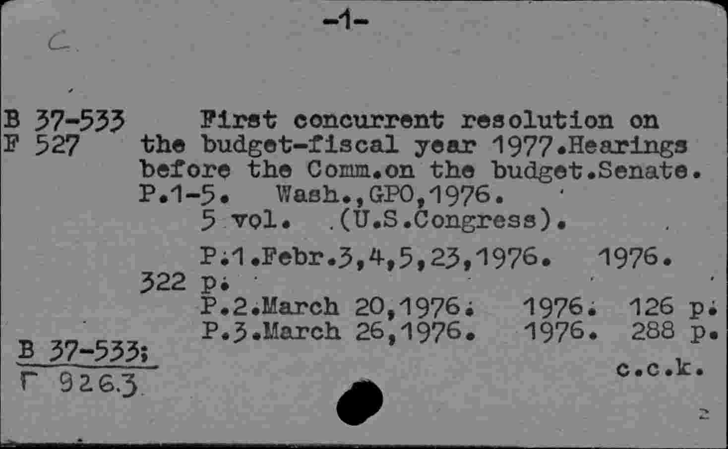 ﻿B 37-533
F 527
First concurrent resolution on the budget-fiscal year 1977.Hearings before the Comm.on the budget.Senate P.1-5. Wash.,GPO,1976.
5 vol. .(U.S.Congress).
P;1.Febr.3,4,5,23,1976.	1976.
Pi ' P.2.March 20,1976i P.3.March 26,1976.
322
126 pi
288 p.
c.c.k.
1976.
1976.
B 37-533; r 9 2 6.3